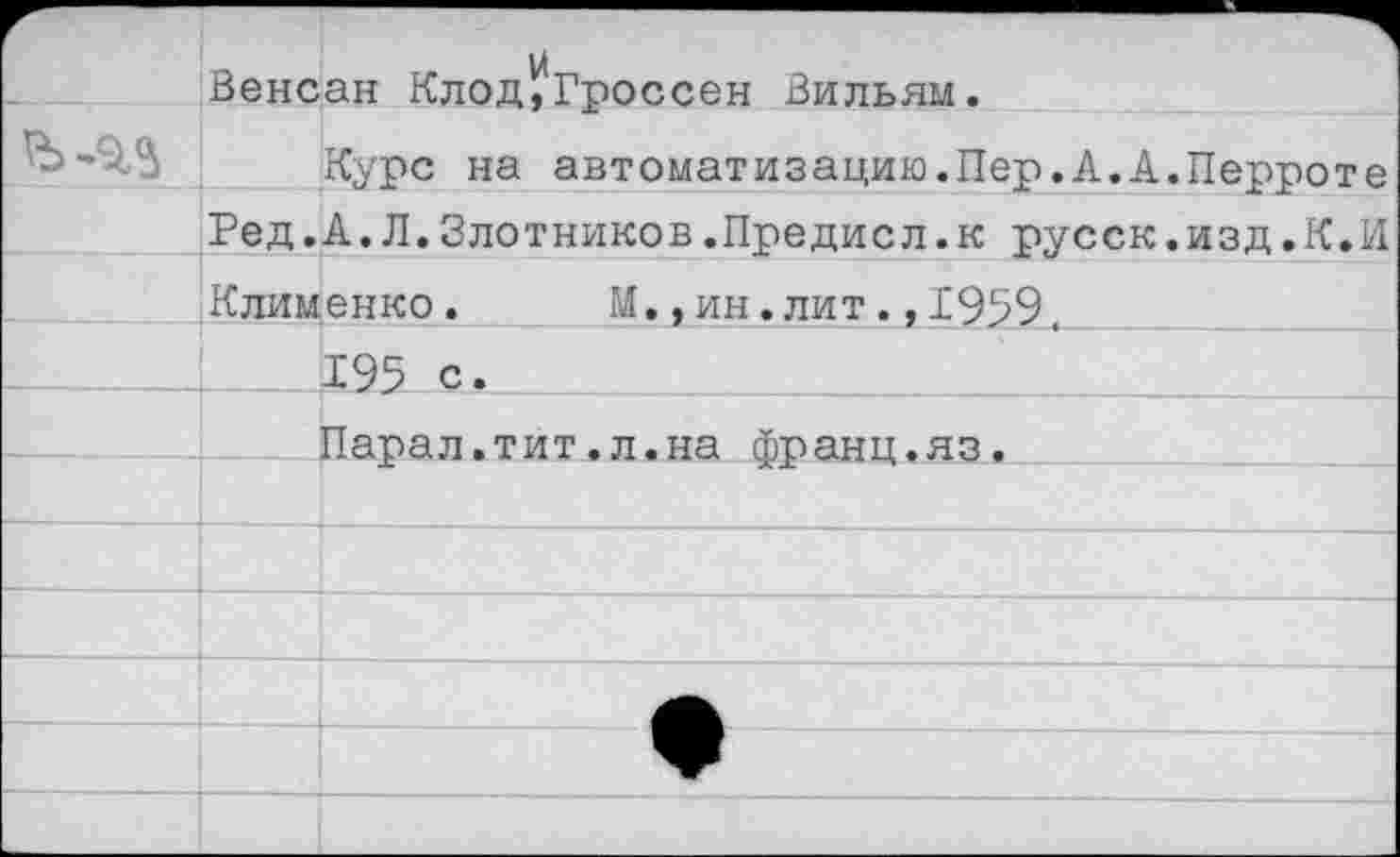 ﻿Венсан Клод,Гроссен Вильям.
Курс на автоматизацию.Пер.А.А.Перроте Ред.А.Л.Злотников.Предисл.к русск.изд.К.И Клименко. М.,ин.лит.,1999.
_Х95....-С* -
Парал.тит.л.на франц.яз.